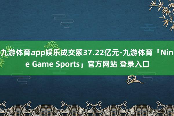 九游体育app娱乐成交额37.22亿元-九游体育「Nine Game Sports」官方网站 登录入口