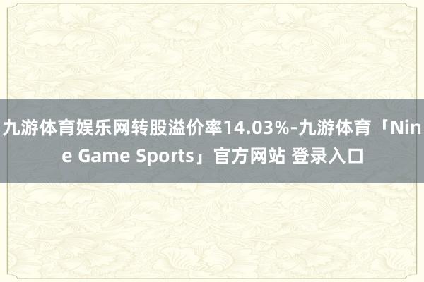 九游体育娱乐网转股溢价率14.03%-九游体育「Nine Game Sports」官方网站 登录入口