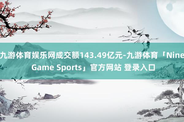 九游体育娱乐网成交额143.49亿元-九游体育「Nine Game Sports」官方网站 登录入口