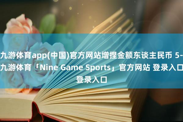 九游体育app(中国)官方网站增捏金额东谈主民币 5-九游体育「Nine Game Sports」官方网站 登录入口