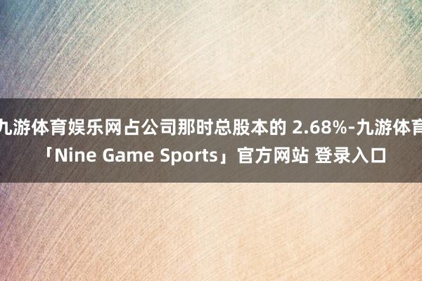 九游体育娱乐网占公司那时总股本的 2.68%-九游体育「Nine Game Sports」官方网站 登录入口