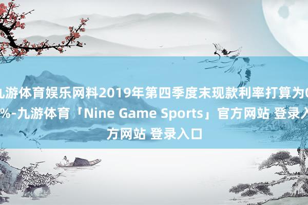 九游体育娱乐网料2019年第四季度末现款利率打算为0.75%-九游体育「Nine Game Sports」官方网站 登录入口