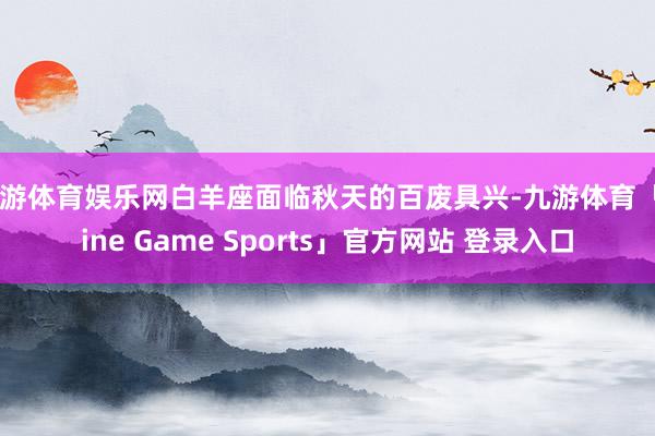 九游体育娱乐网白羊座面临秋天的百废具兴-九游体育「Nine Game Sports」官方网站 登录入口