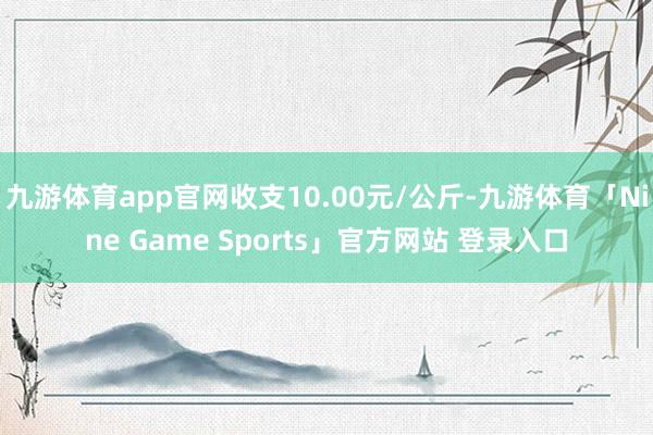 九游体育app官网收支10.00元/公斤-九游体育「Nine Game Sports」官方网站 登录入口