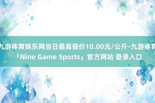 九游体育娱乐网当日最高报价10.00元/公斤-九游体育「Nine Game Sports」官方网站 登录入口