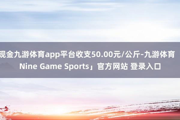 现金九游体育app平台收支50.00元/公斤-九游体育「Nine Game Sports」官方网站 登录入口