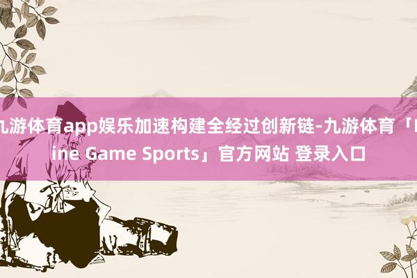 九游体育app娱乐加速构建全经过创新链-九游体育「Nine Game Sports」官方网站 登录入口