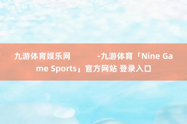 九游体育娱乐网            -九游体育「Nine Game Sports」官方网站 登录入口