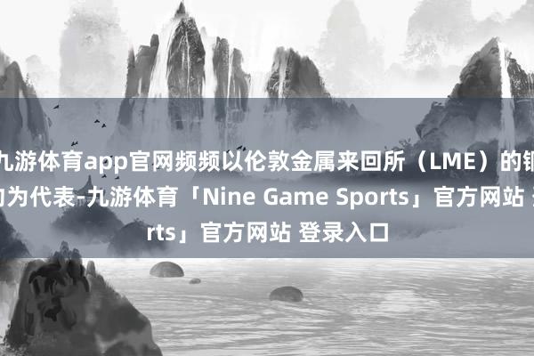 九游体育app官网频频以伦敦金属来回所（LME）的铜期货合约为代表-九游体育「Nine Game Sports」官方网站 登录入口