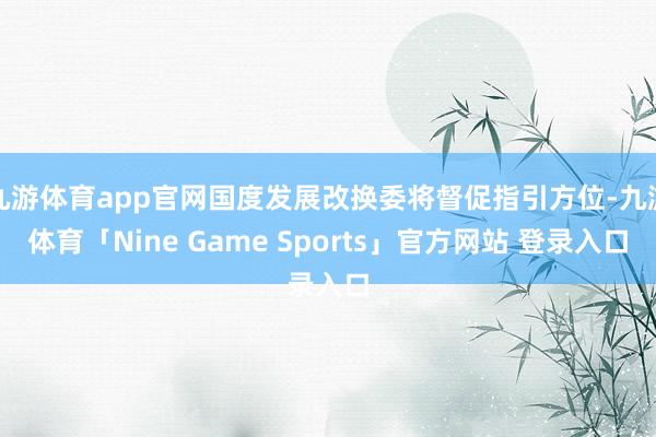 九游体育app官网国度发展改换委将督促指引方位-九游体育「Nine Game Sports」官方网站 登录入口