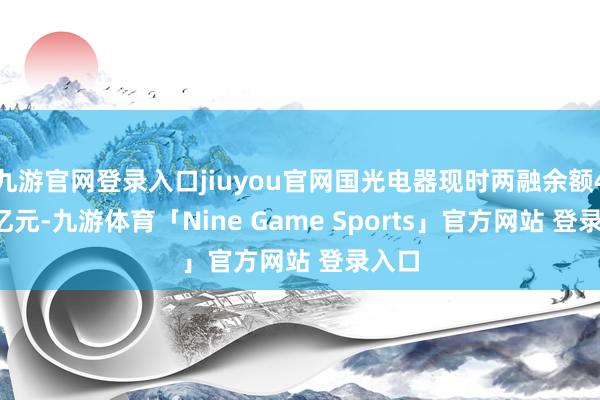 九游官网登录入口jiuyou官网国光电器现时两融余额4.43亿元-九游体育「Nine Game Sports」官方网站 登录入口