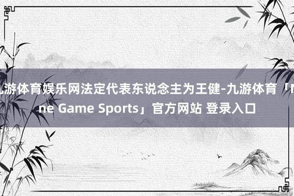 九游体育娱乐网法定代表东说念主为王健-九游体育「Nine Game Sports」官方网站 登录入口