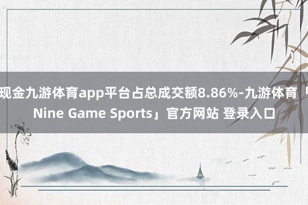 现金九游体育app平台占总成交额8.86%-九游体育「Nine Game Sports」官方网站 登录入口