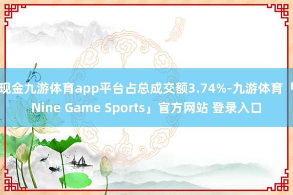 现金九游体育app平台占总成交额3.74%-九游体育「Nine Game Sports」官方网站 登录入口