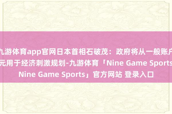 九游体育app官网日本首相石破茂：政府将从一般账户中拨出13.9万亿日元用于经济刺激规划-九游体育「Nine Game Sports」官方网站 登录入口