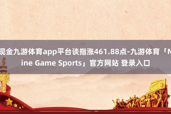 现金九游体育app平台谈指涨461.88点-九游体育「Nine Game Sports」官方网站 登录入口