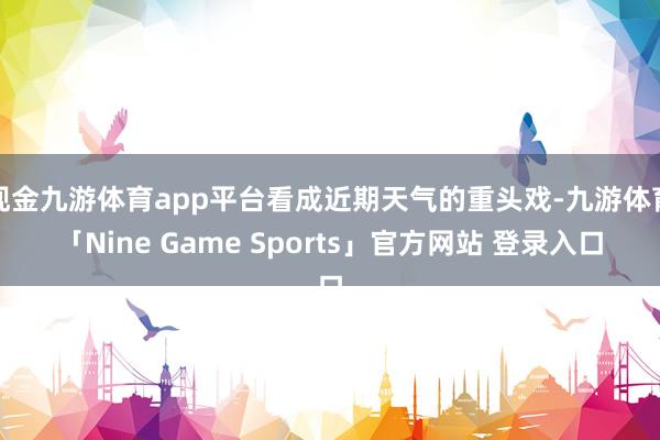 现金九游体育app平台看成近期天气的重头戏-九游体育「Nine Game Sports」官方网站 登录入口