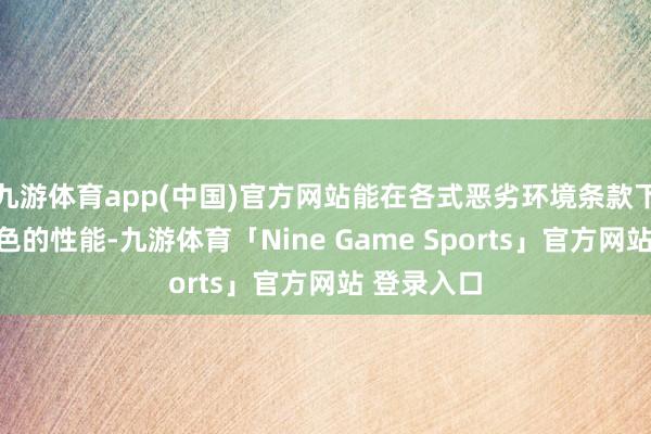 九游体育app(中国)官方网站能在各式恶劣环境条款下保合手出色的性能-九游体育「Nine Game Sports」官方网站 登录入口