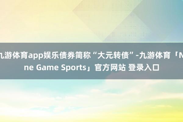 九游体育app娱乐债券简称“大元转债”-九游体育「Nine Game Sports」官方网站 登录入口