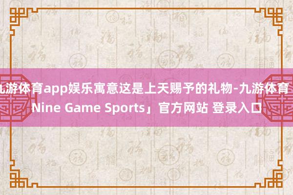 九游体育app娱乐寓意这是上天赐予的礼物-九游体育「Nine Game Sports」官方网站 登录入口