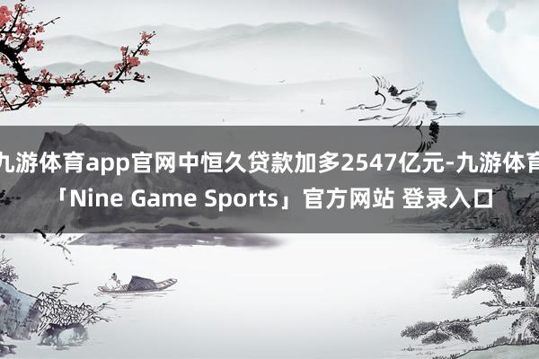 九游体育app官网中恒久贷款加多2547亿元-九游体育「Nine Game Sports」官方网站 登录入口