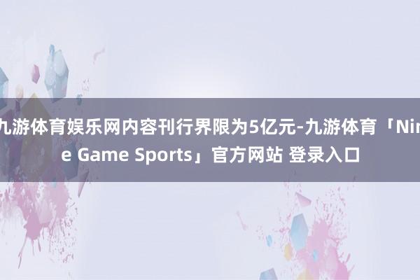 九游体育娱乐网内容刊行界限为5亿元-九游体育「Nine Game Sports」官方网站 登录入口