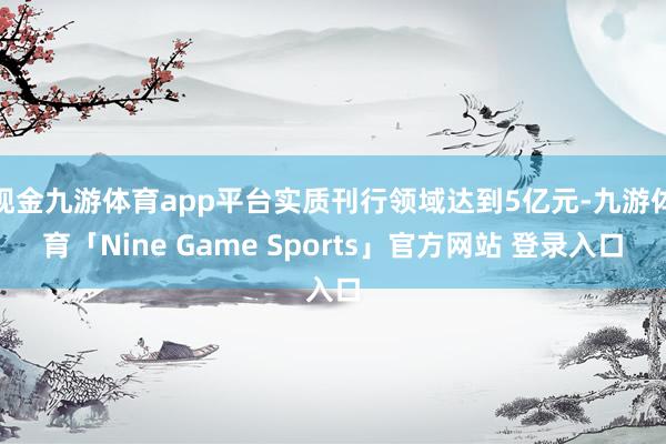 现金九游体育app平台实质刊行领域达到5亿元-九游体育「Nine Game Sports」官方网站 登录入口