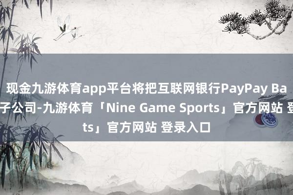 现金九游体育app平台将把互联网银行PayPay Bank纳入子公司-九游体育「Nine Game Sports」官方网站 登录入口