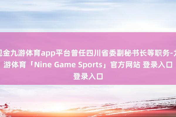 现金九游体育app平台曾任四川省委副秘书长等职务-九游体育「Nine Game Sports」官方网站 登录入口