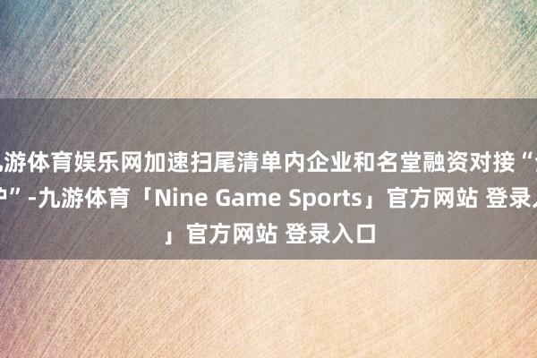 九游体育娱乐网加速扫尾清单内企业和名堂融资对接“全袒护”-九游体育「Nine Game Sports」官方网站 登录入口