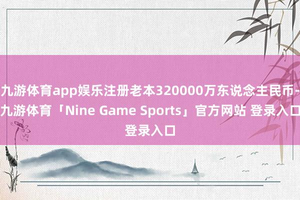 九游体育app娱乐注册老本320000万东说念主民币-九游体育「Nine Game Sports」官方网站 登录入口