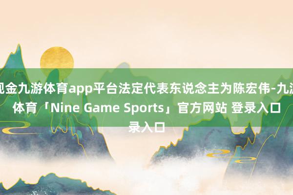现金九游体育app平台法定代表东说念主为陈宏伟-九游体育「Nine Game Sports」官方网站 登录入口