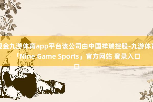 现金九游体育app平台该公司由中国祥瑞控股-九游体育「Nine Game Sports」官方网站 登录入口