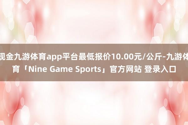 现金九游体育app平台最低报价10.00元/公斤-九游体育「Nine Game Sports」官方网站 登录入口