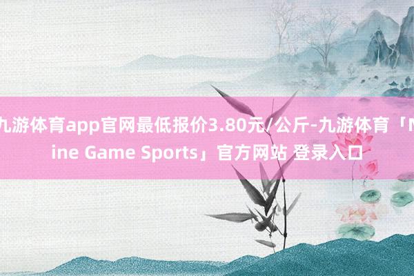 九游体育app官网最低报价3.80元/公斤-九游体育「Nine Game Sports」官方网站 登录入口