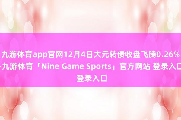九游体育app官网12月4日大元转债收盘飞腾0.26%-九游体育「Nine Game Sports」官方网站 登录入口