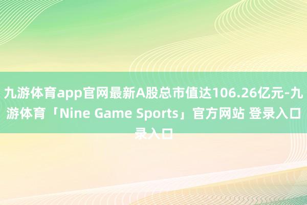 九游体育app官网最新A股总市值达106.26亿元-九游体育「Nine Game Sports」官方网站 登录入口