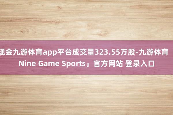 现金九游体育app平台成交量323.55万股-九游体育「Nine Game Sports」官方网站 登录入口
