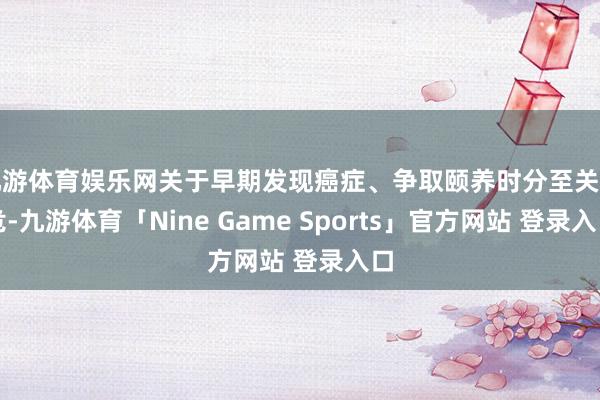 九游体育娱乐网关于早期发现癌症、争取颐养时分至关垂危-九游体育「Nine Game Sports」官方网站 登录入口