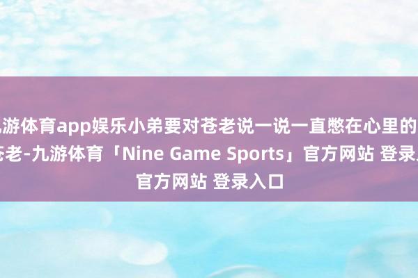 九游体育app娱乐小弟要对苍老说一说一直憋在心里的话！苍老-九游体育「Nine Game Sports」官方网站 登录入口
