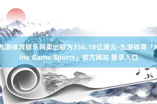 九游体育娱乐网卖出额为356.18亿港元-九游体育「Nine Game Sports」官方网站 登录入口