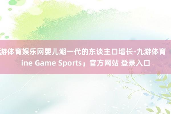 九游体育娱乐网婴儿潮一代的东谈主口增长-九游体育「Nine Game Sports」官方网站 登录入口