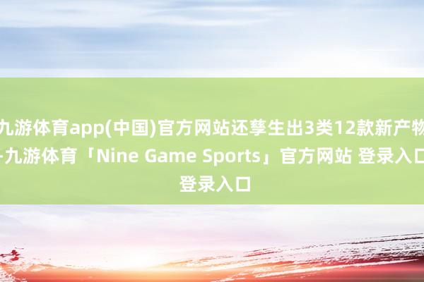 九游体育app(中国)官方网站还孳生出3类12款新产物-九游体育「Nine Game Sports」官方网站 登录入口
