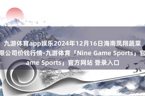 九游体育app娱乐2024年12月16日海南凤翔蔬菜批发阛阓处罚有限公司价钱行情-九游体育「Nine Game Sports」官方网站 登录入口