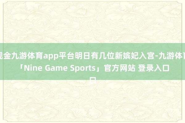 现金九游体育app平台明日有几位新嫔妃入宫-九游体育「Nine Game Sports」官方网站 登录入口