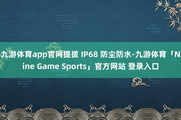 九游体育app官网提拔 IP68 防尘防水-九游体育「Nine Game Sports」官方网站 登录入口