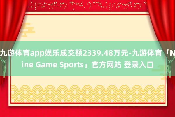 九游体育app娱乐成交额2339.48万元-九游体育「Nine Game Sports」官方网站 登录入口