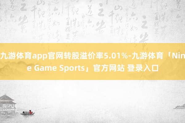 九游体育app官网转股溢价率5.01%-九游体育「Nine Game Sports」官方网站 登录入口