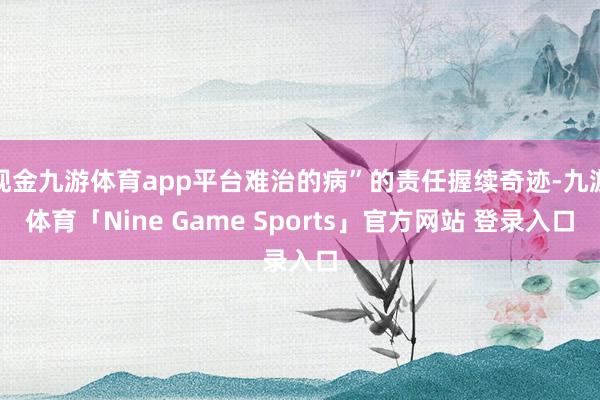 现金九游体育app平台难治的病”的责任握续奇迹-九游体育「Nine Game Sports」官方网站 登录入口