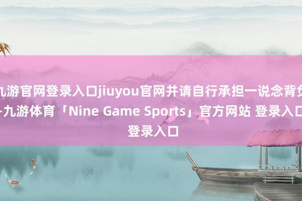 九游官网登录入口jiuyou官网并请自行承担一说念背负-九游体育「Nine Game Sports」官方网站 登录入口